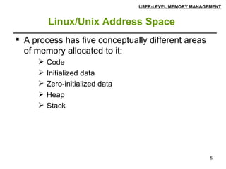 Linux/Unix Address Space   USER-LEVEL MEMORY MANAGEMENT A process has five conceptually different areas of memory allocated to it: Code Initialized data Zero-initialized data  Heap Stack 