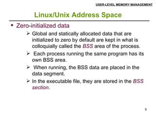 Linux/Unix Address Space USER-LEVEL MEMORY MANAGEMENT Zero-initialized data  Global and statically allocated data that are initialized to zero by default are kept in what is colloquially called the  BSS  area of the process. Each process running the same program has its own BSS area. When running, the BSS data are placed in the data segment.  In the executable file, they are stored in the  BSS section . 