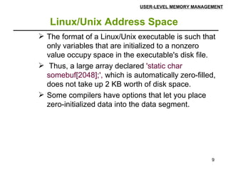 Linux/Unix Address Space USER-LEVEL MEMORY MANAGEMENT The format of a Linux/Unix executable is such that only variables that are initialized to a nonzero value occupy space in the executable's disk file. Thus, a large array declared  'static char somebuf[2048];',  which is automatically zero-filled, does not take up 2 KB worth of disk space. Some compilers have options that let you place zero-initialized data into the data segment. 