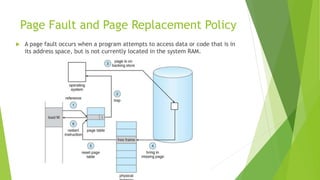Page Fault and Page Replacement Policy
 A page fault occurs when a program attempts to access data or code that is in
its address space, but is not currently located in the system RAM.
 