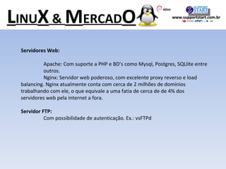Servidores Web: Apache: Com suporte a PHP e BD’s como Mysql, Postgres, SQLlite entre  outros. Nginx: Servidor web poderoso, com excelente proxy reverso e load  balancing. Nginx atualmente conta com cerca de 2 milhões de domínios  trabalhando com ele, o que equivale a uma fatia de cerca de de 4% dos  servidores web pela internet a fora. Servidor FTP: Com possibilidade de autenticação. Ex.: vsFTPd L INU X  &  M ERCAD O www.supportstart.com.br 