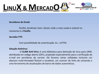 Servidores de Email: Postfix, Sendmail, Exim, Qmail, onde o mais usado e estável no  momento é o  Postfix . Servidor FTP: Com possibilidade de autenticação. Ex.: vsFTPd Solução Antivírus:    O  CLAM Anti-Viru s é uma biblioteca para detecção de virus para UNIX, distribuída em código aberto (GPL), projetado especialmente para a verificação de e-mail em servidores de correio. Ele fornece várias utilidades inclusive um daemon multi-threaded flexível e escalável, um scanner de linha de comando e uma ferramenta de atualizações de banco de dados automáticas. L INU X  &  M ERCAD O www.supportstart.com.br 