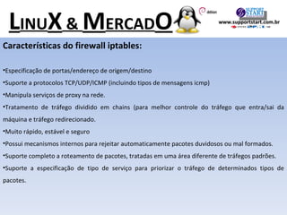 Características do firewall iptables: Especificação de portas/endereço de origem/destino Suporte a protocolos TCP/UDP/ICMP (incluindo tipos de mensagens icmp) Manipula serviços de proxy na rede. Tratamento de tráfego dividido em chains (para melhor controle do tráfego que entra/sai da máquina e tráfego redirecionado. Muito rápido, estável e seguro Possui mecanismos internos para rejeitar automaticamente pacotes duvidosos ou mal formados. Suporte completo a roteamento de pacotes, tratadas em uma área diferente de tráfegos padrões. Suporte a especificação de tipo de serviço para priorizar o tráfego de determinados tipos de pacotes. L INU X  &  M ERCAD O www.supportstart.com.br 