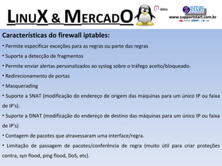Características do firewall iptables: Permite especificar exceções para as regras ou parte das regras Suporte a detecção de fragmentos Permite enviar alertas personalizados ao syslog sobre o tráfego aceito/bloqueado. Redirecionamento de portas Masquerading Suporte a SNAT (modificação do endereço de origem das máquinas para um único IP ou faixa de IP's). Suporte a DNAT (modificação do endereço de destino das máquinas para um único IP ou faixa de IP's) Contagem de pacotes que atravessaram uma interface/regra. Limitação de passagem de pacotes/conferência de regra (muito útil para criar proteções contra, syn flood, ping flood, DoS, etc). L INU X  &  M ERCAD O www.supportstart.com.br 