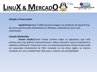 Solução e Proxy-Cache:  Squid-Proxy: Hoje é 100% possível integrar um ambiente de Squid-Proxy do Linux autenticando diretamente no Windows, podendo ser pós e pré-autenticado. Solução Multimídia:  Dream Studio: Dream Studio contém todos os aplicativos que você precisa para criar gráficos impressionantes, vídeos cativante, música inspiradora e websites profissional. Disponível como um download gratuito, Dream Studio pode ser executado diretamente de DVD, instalado no seu disco rígido, ou mesmo instalado em uma unidade flash USB, para o máximo em portabilidade. L INU X  &  M ERCAD O www.supportstart.com.br 