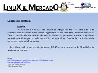 Soluções em Telefonia: Asterisk   O Asterisk é um PBX VoIP capaz de integrar redes VoIP com a rede de telefonia convencional. Vem sendo largamente usado nos mais diversos contextos. Tem a capacidade de criação de regras ilimitadas, podendo atender a qualquer necessidade. O artigo trata da instalação do Asterisk no Debian Etch e indica onde encontrar maiores informações. Hoje o Linux está na sua versão de kernel 2.6.39, e com estimativa de 30 milhões de usuários no mundo Fontes:  http://tecnologia.uol.com.br/ultnot/2007/04/13/ult4213u68.jhtm  ) http://pt.wikipedia.org/wiki/Linux Vídeo A Evolução do Linux Vídeo  O Código Linux L INU X  &  M ERCAD O www.supportstart.com.br 