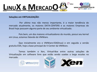Soluções em VIRTUALIZAÇÃO: Por ultimo mas não menos importante, é a maior tendência do mercado atualmente, os maiores DATA-CENTERS e as maiores Empresas do Brasil hoje possuem alguma parte de seu ambiente virtualizado. Pois bem, um dos maiores virtualizadores do mundo, possui seu kernel em Linux, estamos falando do VMWare. Que inicialmente era o VMWare-ESX(linux) e em seguida a versão gratuita ESXi, hoje a base principal do V-Center da VMWare. Temos também o Xen, Virtual-Box entre outras soluções de Virtualização em software livre que estão sendo usadas a larga escalas no mercado. L INU X  &  M ERCAD O www.supportstart.com.br 