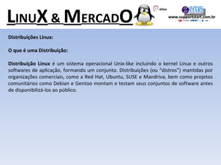 L INU X  &  M ERCAD O Distribuições Linux: O que é uma Distribuição: Distribuição Linux  é um sistema operacional Unix-like incluindo o kernel Linux e outros softwares de aplicação, formando um conjunto. Distribuições (ou “distros”) mantidas por organizações comerciais, como a Red Hat, Ubuntu, SUSE e Mandriva, bem como projetos comunitários como Debian e Gentoo montam e testam seus conjuntos de software antes de disponibilizá-los ao público. www.supportstart.com.br 