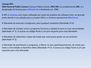 Licença GPL:  GNU General Public License  (Licença Pública Geral),  GNU GPL  ou simplesmente  GPL , é a designação da licença para  software livre  idealizada em 1989: A GPL é a  licença  com maior utilização por parte de projetos de software livre, em grande parte devido à sua adoção para o projeto GNU e o sistema operacional  GNU/Linux .  A liberdade de executar o programa, para qualquer propósito (liberdade nº 0) A liberdade de estudar como o programa funciona e adaptá-lo para as suas necessidades (liberdade nº 1). O acesso ao código-fonte é um pré-requisito para esta liberdade. A liberdade de redistribuir cópias de modo que você possa ajudar ao seu próximo (liberdade nº 2). A liberdade de aperfeiçoar o programa, e liberar os seus aperfeiçoamentos, de modo que toda a comunidade se beneficie deles (liberdade nº 3). O acesso ao código-fonte é um pré-requisito para esta liberdade. 