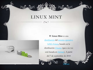 LINUX MINT
Linux Mint es una
distribución del sistema operativo
GNU/Linux, basado en la
distribución Ubuntu (que a su vez
está basada en Debian). A partir
del 7 de septiembre de 2010
también está disponible una
edición basada en Debian.