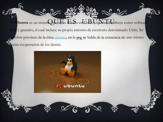 QUE ES UBUNTU
Ubuntu es un sistema operativo basado en Linux y que se distribuye como software
libre y gratuito, el cual incluye su propio entorno de escritorio denominado Unity. Su
nombre proviene de la ética ubuntu, en la que se habla de la existencia de uno mismo
como cooperación de los demás.
