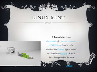 LINUX MINT

 Linux Mint es una
distribución del sistema operativo
GNU/Linux, basado en la
distribución Ubuntu (que a su vez
está basada en Debian). A partir
del 7 de septiembre de 2010
también está disponible una
edición basada en Debian.

 