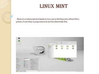 Linux mint
. Ubuntu es un sistema operativo basado en Linux y que se distribuye como software libre y
gratuito, el cual incluye su propio entorno de escritorio denominado Unity.

 