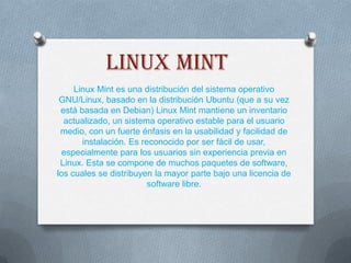 Linux mint
Linux Mint es una distribución del sistema operativo
GNU/Linux, basado en la distribución Ubuntu (que a su vez
está basada en Debian) Linux Mint mantiene un inventario
actualizado, un sistema operativo estable para el usuario
medio, con un fuerte énfasis en la usabilidad y facilidad de
instalación. Es reconocido por ser fácil de usar,
especialmente para los usuarios sin experiencia previa en
Linux. Esta se compone de muchos paquetes de software,
los cuales se distribuyen la mayor parte bajo una licencia de
software libre.

 