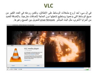 VLC
‫في‬‫إل‬،‫سي‬‫أحد‬‫أروع‬‫مشغالت‬‫الوسائط‬‫على‬،‫اإلطالق‬‫وتكمن‬‫روعته‬‫في‬‫العدد‬‫الكبي‬‫ر‬‫من‬
‫صيغ‬‫الوسائط‬‫التي‬‫يدعمها‬‫ويستطيع‬‫تشغيلها‬‫دون‬‫الحاجة‬‫إلضافات‬‫خارجية‬.‫باإل‬‫ضافة‬‫للعديد‬
‫من‬‫المزايا‬‫األخرى‬،‫مثل‬‫البث‬‫المباشر‬Live Stream‫والتحويل‬‫بين‬‫الصيغ‬‫وغيرها‬.
 