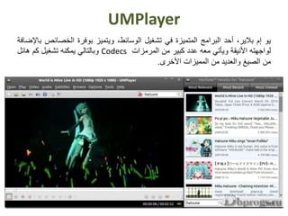 UMPlayer
‫يو‬‫إم‬‫بالير‬،‫أحد‬‫البرامج‬‫المتميزة‬‫في‬‫تشغيل‬،‫الوسائط‬‫ويتميز‬‫بوفرة‬‫الخصائ‬‫ص‬‫باإلضافة‬
‫لواجهته‬‫األنيقة‬‫ويأتي‬‫معه‬‫عدد‬‫كبير‬‫من‬‫المرمزات‬Codecs‫وبالتالي‬‫يمكنه‬‫تشغيل‬‫كم‬‫هائل‬
‫من‬‫الصيغ‬‫والعديد‬‫من‬‫المميزات‬‫األخرى‬.
 