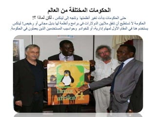 ‫العالم‬ ‫من‬ ‫المختلفة‬ ‫الحكومات‬
، ‫لينكس‬ ‫إلى‬ ‫وتتجه‬ ‫أنظمتها‬ ‫تغير‬ ‫بدأت‬ ‫الحكومات‬ ‫حتى‬‫؟‬ ‫لماذا‬ ‫لكن‬!
‫رخيص‬ ‫أو‬ ‫مجاني‬ ‫بديل‬ ‫لها‬ ‫وأنظمة‬ ‫برامج‬ ‫في‬ ‫الدوالرات‬ ‫ماليين‬ ‫تنفق‬ ‫أن‬ ‫تستطيع‬ ‫ال‬ ‫الحكومة‬!‫لي‬‫نكس‬
،‫إدارية‬ ‫لمهام‬ ‫األول‬ ‫المقام‬ ‫في‬ ‫هنا‬ ‫يستخدم‬‫للخوادم‬ ‫أو‬‫المستخدمين‬ ‫وحواسيب‬‫ال‬ ‫في‬ ‫يعملون‬ ‫الذين‬‫حكومة‬.
 