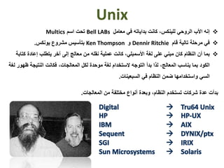 Unix
‫إنه‬‫الروحي‬ ‫األب‬‫للينكس‬‫معامل‬ ‫في‬ ‫بداياته‬ ‫كانت‬ ،Bell LABs‫اسم‬ ‫تحت‬Multics
‫في‬‫قام‬ ‫تالية‬ ‫مرحلة‬Dennir Ritchie‫و‬Ken Thompson‫بتأسيس‬‫يونكس‬ ‫مشروع‬.
‫ب‬‫ما‬‫كت‬ ‫إعادة‬ ‫يتطلب‬ ‫آخر‬ ‫إلى‬ ‫معالج‬ ‫من‬ ‫نقله‬ ‫عملية‬ ‫كانت‬ ،‫األسمبلي‬ ‫لغة‬ ‫على‬ ‫مبني‬ ‫كان‬ ‫النظام‬ ‫أن‬‫ابة‬
‫الكود‬‫ظ‬ ‫النتيجة‬ ‫فكانت‬ ،‫المعالجات‬ ‫لكل‬ ‫موحدة‬ ‫لغة‬ ‫الستخدام‬ ‫التوجه‬ ‫بدأ‬ ‫لذا‬ ،‫المعالج‬ ‫يناسب‬ ‫بما‬‫لغة‬ ‫هور‬
‫السي‬‫النظام‬ ‫ضمن‬ ‫واستخدامها‬‫السبعينات‬ ‫في‬.
‫المعالجات‬ ‫من‬ ‫مختلفة‬ ‫أنواع‬ ‫وبعدة‬ ،‫النظام‬ ‫تستخدم‬ ‫شركات‬ ‫عدة‬ ‫بدأت‬.
 