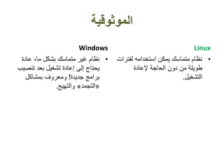‫الموثوقية‬
Windows
•‫عادة‬ ،‫ما‬ ‫بشكل‬ ‫متماسك‬ ‫غير‬ ‫نظام‬
‫تنص‬ ‫بعد‬ ‫تشغيل‬ ‫إعادة‬ ‫إلى‬ ‫يحتاج‬‫يب‬
‫جديدة‬ ‫برامج‬!‫بمشاكل‬ ‫ومعروف‬
«‫التجمد‬»‫والتهيج‬.
Linux
•‫لفت‬ ‫استخدامه‬ ‫يمكن‬ ‫متماسك‬ ‫نظام‬‫رات‬
‫إلعادة‬ ‫الحاجة‬ ‫دون‬ ‫من‬ ‫طويلة‬
‫التشغيل‬.
 