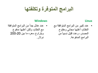 ‫وتكلفتها‬ ‫المتوفرة‬ ‫البرامج‬
Windows
•‫المتوافق‬ ‫البرامج‬ ‫من‬ ً‫ا‬‫جد‬ ‫هائل‬ ‫عدد‬‫ة‬
‫مدفوع‬ ‫أغلبها‬ ‫ولكن‬ ،‫النظام‬ ‫مع‬
‫بين‬ ‫ما‬ ‫سعره‬ ‫ويتراوح‬20-200
‫دوالر‬.
Linux
•‫م‬ ‫المتوافقة‬ ‫البرامج‬ ‫من‬ ‫كبير‬ ‫عدد‬‫ع‬
‫ومفتوح‬ ‫مجاني‬ ‫أغلبها‬ ،‫النظام‬
‫من‬ ً‫ا‬‫نسبي‬ ‫قليل‬ ‫وعدد‬ ،‫المصدر‬
‫المدفوعة‬ ‫البرامج‬.
 