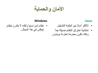‫والحماية‬ ‫األمان‬
Windows
•‫يقارن‬ ‫ال‬ ‫ولكنه‬ ً‫ا‬‫نسبي‬ ‫آمن‬ ‫نظام‬‫بنظام‬
‫المجال‬ ‫هذا‬ ‫في‬ ‫لينكس‬.
Linux
•‫التشغي‬ ‫أنظمة‬ ‫بين‬ ً‫ا‬‫أمان‬ ‫األكثر‬‫ل‬.
•ً‫ا‬‫جد‬ ‫ضئيلة‬ ‫النظام‬ ‫اختراق‬ ‫إمكانية‬
‫بويندو‬ ‫مقارنة‬ ‫معدومة‬ ‫تكون‬ ‫وتكاد‬‫ز‬.
 