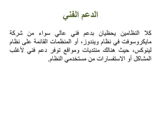 ‫الفني‬ ‫الدعم‬
‫كال‬‫النظامين‬‫يحظيان‬‫بدعم‬‫فني‬‫عالي‬‫سواء‬‫من‬‫شركة‬
‫مايكروسوفت‬‫في‬‫نظام‬،‫ويندوز‬‫أو‬‫المنظمات‬‫القائمة‬‫على‬‫ن‬‫ظام‬
،‫لينوكس‬‫حيث‬‫هنالك‬‫منتديات‬‫ومواقع‬‫توفر‬‫دعم‬‫فني‬‫أل‬‫غلب‬
‫المشاكل‬‫أو‬‫االستفسارات‬‫من‬‫مستخدمي‬‫النظام‬.
 