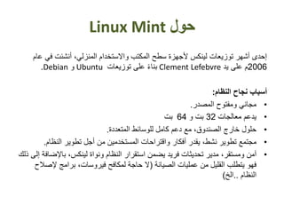 ‫حول‬Linux Mint
‫في‬ ‫أنشئت‬ ،‫المنزلي‬ ‫واالستخدام‬ ‫المكتب‬ ‫سطح‬ ‫ألجهزة‬ ‫لينكس‬ ‫توزيعات‬ ‫أشهر‬ ‫إحدى‬‫عام‬
2006‫يد‬ ‫على‬ ‫م‬Clement Lefebvreً‫ء‬‫بنا‬‫توزيعات‬ ‫على‬Ubuntu‫و‬Debian.
‫أسباب‬‫نجا‬‫النظام‬ ‫ح‬:
•‫مجاني‬‫المصدر‬ ‫ومفتوح‬.
•‫يدعم‬‫معالجات‬32‫بت‬‫و‬64‫بت‬
•‫حلول‬‫المتعددة‬ ‫للوسائط‬ ‫كامل‬ ‫دعم‬ ‫مع‬ ،‫الصندوق‬ ‫خارج‬.
•‫مجتمع‬‫أفكار‬ ‫يقدر‬ ،‫نشط‬ ‫تطوير‬‫واقتراحات‬‫المستخدمين‬‫النظام‬ ‫تطوير‬ ‫أجل‬ ‫من‬.
•‫آمن‬،‫ومستقر‬‫مدير‬‫يضمن‬ ‫فريد‬ ‫تحديثات‬‫استقرار‬‫باإلض‬ ،‫لينكس‬ ‫ونواة‬ ‫النظام‬‫إلى‬ ‫افة‬‫ذلك‬
‫فهو‬‫يتطلب‬‫الصيانة‬ ‫عمليات‬ ‫من‬ ‫القليل‬(‫إلص‬ ‫برامج‬ ،‫فيروسات‬ ‫لمكافح‬ ‫حاجة‬ ‫ال‬‫الح‬
‫النظام‬..‫الخ‬)
 