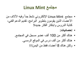 ‫مجتمع‬Linux Mint
•‫مجتمع‬Linux Mint‫م‬ ‫األالف‬ ‫وفيه‬ ً‫ا‬‫جد‬ ‫نشط‬ ‫اإللكتروني‬‫ن‬
‫الدعم‬ ‫تقديم‬ ،‫البرامج‬ ‫بتطوير‬ ‫يقومون‬ ‫الذين‬ ‫األعضاء‬،‫الفني‬
‫جديدة‬ ‫أفكار‬ ‫وابتكار‬ ‫الدروس‬ ‫كتابة‬!
•‫إحصائيات‬:
•‫من‬ ‫أكثر‬ ‫هناك‬100‫المجتمع‬ ‫في‬ ‫مسجل‬ ‫عضو‬ ‫ألف‬.
•‫الرمسي‬ ‫الموقع‬ ‫في‬ ‫درس‬ ‫ألف‬ ‫من‬ ‫أكثر‬ ‫هناك‬.
•‫هناك‬ ‫ولكن‬8‫اليمن‬ ‫من‬ ‫فقط‬ ‫أعضاء‬!!!
 