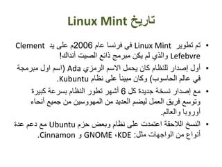 ‫تاريخ‬Linux Mint
•‫تطوير‬ ‫تم‬Linux Mint‫عام‬ ‫فرنسا‬ ‫في‬2006‫يد‬ ‫على‬ ‫م‬Clement
Lefebvre‫أنداك‬ ‫الصيت‬ ‫ذائع‬ ‫مبرمج‬ ‫يكن‬ ‫لم‬ ‫والذي‬!
•‫الرمزي‬ ‫االسم‬ ‫يحمل‬ ‫كان‬ ‫للنظام‬ ‫إصدار‬ ‫أول‬Ada(‫مبرمجة‬ ‫اول‬ ‫اسم‬
‫الحاسوب‬ ‫عالم‬ ‫في‬)‫نظام‬ ‫على‬ ً‫ا‬‫مبين‬ ‫وكان‬Kubuntu.
•‫كل‬ ‫جديدة‬ ‫نسخة‬ ‫إصدار‬ ‫مع‬6‫كبيرة‬ ‫بسرعة‬ ‫النظام‬ ‫تطور‬ ‫أشهر‬
‫جميع‬ ‫من‬ ‫المهووسين‬ ‫من‬ ‫العديد‬ ‫ليضم‬ ‫العمل‬ ‫فريق‬ ‫وتوسع‬‫أنحا‬‫ء‬
‫والعالم‬ ‫أوروبا‬.
•‫حزم‬ ‫وبعض‬ ‫نظام‬ ‫على‬ ‫اعتمدت‬ ‫الالحقة‬ ‫النسخ‬Ubuntu‫عدة‬ ‫دعم‬ ‫مع‬
‫مثل‬ ‫الواجهات‬ ‫من‬ ‫أنواع‬:KDE،GNOME‫و‬Cinnamon.
 