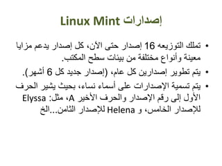 ‫إصدارات‬Linux Mint
•‫التوزيعه‬ ‫تملك‬16‫مزايا‬ ‫يدعم‬ ‫إصدار‬ ‫كل‬ ،‫اآلن‬ ‫حتى‬ ‫إصدار‬
‫المكتب‬ ‫سطح‬ ‫بيئات‬ ‫من‬ ‫مختلفة‬ ‫وأنواع‬ ‫معينة‬.
•،‫عام‬ ‫كل‬ ‫إصدارين‬ ‫تطوير‬ ‫يتم‬(‫كل‬ ‫جديد‬ ‫إصدار‬6‫أشهر‬.)
•‫يشير‬ ‫بحيث‬ ،‫نساء‬ ‫أسماء‬ ‫على‬ ‫اإلصدارات‬ ‫تسمية‬ ‫يتم‬‫الحرف‬
‫األخير‬ ‫والحرف‬ ‫اإلصدار‬ ‫رقم‬ ‫إلى‬ ‫األول‬A‫مثل‬ ،:Elyssa
‫و‬ ،‫الخامس‬ ‫لإلصدار‬Helena‫الثامن‬ ‫لإلصدار‬...‫الخ‬
 