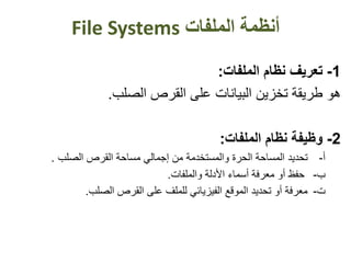 ‫أنظمة‬‫الملفات‬File Systems
1-‫تعريف‬‫نظام‬‫الملفات‬:
‫هو‬‫القرص‬ ‫على‬ ‫البيانات‬ ‫تخزين‬ ‫طريقة‬‫الصلب‬.
2-‫وظيفة‬‫نظام‬‫الملفات‬:
‫تحديد‬ ‫أ‬-‫والمستخدمة‬ ‫الحرة‬ ‫المساحة‬‫من‬‫الصلب‬ ‫القرص‬ ‫مساحة‬ ‫إجمالي‬.
‫ب‬-‫حفظ‬‫والملفات‬ ‫األدلة‬ ‫أسماء‬ ‫معرفة‬ ‫أو‬.
‫الصلب‬ ‫القرص‬ ‫على‬ ‫للملف‬ ‫الفيزيائي‬ ‫الموقع‬ ‫تحديد‬ ‫أو‬ ‫معرفة‬ ‫ت‬-.
 