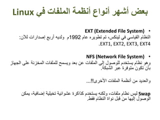 ‫أنواع‬ ‫أشهر‬ ‫بعض‬‫في‬ ‫الملفات‬ ‫أنظمة‬Linux
•EXT (Extended File System)
‫عام‬ ‫تطويره‬ ‫تم‬ ،‫لينكس‬ ‫في‬ ‫القياسي‬ ‫النظام‬1992‫لآلن‬ ‫إصدارات‬ ‫أربع‬ ‫ولديه‬ ‫م‬:
EXT1, EXT2, EXT3, EXT4.
•NFS (Network File System)
‫ع‬ ‫المخزنة‬ ‫للملفات‬ ‫ويسمح‬ ‫بعد‬ ‫عن‬ ‫الملفات‬ ‫إلى‬ ‫للوصول‬ ‫يستخدم‬ ‫نظام‬ ‫وهو‬‫الجهاز‬ ‫لى‬
‫الشبكة‬ ‫عبر‬ ‫متوفرة‬ ‫تكون‬ ‫بأن‬.
‫األخرى‬ ‫الملفات‬ ‫أنظمة‬ ‫من‬ ‫والعديد‬...!!
Swap،‫إضافية‬ ‫تخيلية‬ ‫عشوائية‬ ‫كذاكرة‬ ‫يستخدم‬ ‫ولكنه‬ ،‫ملفات‬ ‫نظام‬ ‫ليس‬‫يمكن‬
‫فقط‬ ‫النظام‬ ‫نواة‬ ‫قبل‬ ‫من‬ ‫إليها‬ ‫الوصول‬.
 