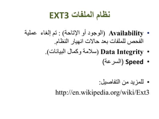 ‫الملفات‬ ‫نظام‬EXT3
•Availability(‫اإلتاحة‬ ‫أو‬ ‫الوجود‬: )‫عملية‬ ‫إلغاء‬ ‫تم‬
‫النظام‬ ‫انهيار‬ ‫حاالت‬ ‫بعد‬ ‫للملفات‬ ‫الفحص‬.
•Data Integrity(‫البيانات‬ ‫وكمال‬ ‫سالمة‬.)
•Speed(‫السرعة‬)
•‫التفاصيل‬ ‫من‬ ‫للمزيد‬:
http://en.wikipedia.org/wiki/Ext3
 