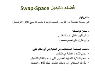 ‫فضاء‬‫التبديل‬Swap-Space
-‫تعريفها‬:
‫ه‬‫ي‬‫الصلب‬ ‫القرص‬ ‫من‬ ‫مقتطعة‬ ‫مساحة‬(‫الرئي‬ ‫الذاكرة‬ ‫لتوسيع‬ ‫تخيلية‬ ‫ذاكرة‬‫سية‬).
-‫تواجده‬ ‫أماكن‬‫ا‬:
‫إما‬‫أن‬‫ت‬‫كون‬‫نظام‬ ‫داخل‬‫الملفات‬.
‫أو‬‫أن‬‫ت‬‫كون‬‫تقسيم‬ ‫على‬‫منفصل‬.
-‫تعتمد‬‫نظام‬ ‫أي‬ ‫في‬ ‫التبديل‬ ‫في‬ ‫المستخدمة‬ ‫المساحة‬‫على‬:
•‫حجم‬‫في‬ ‫الفعلية‬ ‫الذاكرة‬‫النظام‬.
•‫حجم‬‫التخيلية‬ ‫الذاكرة‬‫التشغيل‬ ‫نظام‬ ‫يدعمها‬ ‫التي‬ ‫القصوى‬.
•‫طريقة‬‫التشغيل‬ ‫نظام‬ ‫وإدارة‬ ‫استخدام‬‫ل‬‫هذه‬‫الذاكرة‬‫التخيلية‬.
 