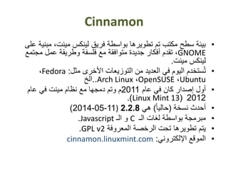 Cinnamon
•‫مب‬ ،‫مينت‬ ‫لينكس‬ ‫فريق‬ ‫بواسطة‬ ‫تطويرها‬ ‫تم‬ ‫مكتب‬ ‫سطح‬ ‫بيئة‬‫على‬ ‫نية‬
GNOME‫مجت‬ ‫عمل‬ ‫وطريقة‬ ‫فلسفة‬ ‫مع‬ ‫متوافقة‬ ‫جديدة‬ ‫أفكار‬ ‫تقدم‬ ،‫مع‬
‫مينت‬ ‫لينكس‬.
•‫مثل‬ ‫األخرى‬ ‫التوزيعات‬ ‫من‬ ‫العديد‬ ‫في‬ ‫اليوم‬ ‫ستخدم‬ُ‫ت‬:Fedora،
Ubuntu،OpenSUSE،Arch Linux..‫الخ‬
•‫عام‬ ‫في‬ ‫كان‬ ‫إصدار‬ ‫أول‬2011‫عام‬ ‫في‬ ‫مينت‬ ‫نظام‬ ‫مع‬ ‫دمجها‬ ‫وتم‬ ‫م‬
2012(Linux Mint 13.)
•‫نسخة‬ ‫أحدث‬(ً‫ا‬‫حالي‬)‫هي‬2.2.8)11-05-2014)
•‫الـ‬ ‫لغات‬ ‫بواسطة‬ ‫مبرمجة‬C‫الـ‬ ‫و‬Javascript.
•‫المعروفة‬ ‫الرخصة‬ ‫تحت‬ ‫تطويرها‬ ‫يتم‬GPL v2.
•‫اإللكتروني‬ ‫الموقع‬:cinnamon.linuxmint.com
 