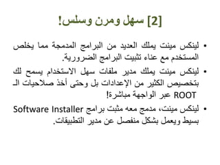 [2]‫وسلس‬ ‫ومرن‬ ‫سهل‬!
•‫لينكس‬‫مينت‬‫يملك‬‫العديد‬‫من‬‫البرامج‬‫المدمجة‬‫مما‬‫يخلص‬
‫المستخدم‬‫مع‬‫عناء‬‫تثبيت‬‫البرامج‬‫الضرورية‬.
•‫لينكس‬‫مينت‬‫يملك‬‫مدير‬‫ملفات‬‫سهل‬‫االستخدام‬‫يسمح‬‫لك‬
‫بتخصيص‬‫الكثير‬‫من‬‫اإلعدادات‬‫بل‬‫وحتى‬‫أخذ‬‫صالحي‬‫ات‬‫الـ‬
ROOT‫عبر‬‫الواجهة‬‫مباشرة‬!
•‫لينكس‬،‫مينت‬‫مدمج‬‫معه‬‫مثبت‬‫برامج‬Software Installer
‫بسيط‬‫ويعمل‬‫بشكل‬‫منفصل‬‫عن‬‫مدير‬‫التطبيقات‬.
 