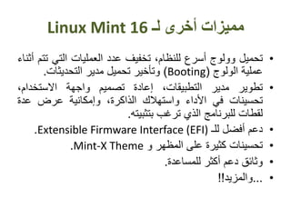 ‫لـ‬ ‫أخرى‬ ‫مميزات‬Linux Mint 16
•‫تحميل‬‫وولوج‬‫أسرع‬،‫للنظام‬‫تخفيف‬‫عدد‬‫العمليات‬‫التي‬‫ت‬‫تم‬‫أثناء‬
‫عملية‬‫الولوج‬(Booting)‫وتأخير‬‫تحميل‬‫مدير‬‫التحديثات‬.
•‫تطوير‬‫مدير‬،‫التطبيقات‬‫إعادة‬‫تصميم‬‫واجهة‬،‫االستخدام‬
‫تحسينات‬‫في‬‫األداء‬‫واستهالك‬،‫الذاكرة‬‫وإمكانية‬‫عرض‬‫عدة‬
‫لقطات‬‫للبرنامج‬‫الذي‬‫ترغب‬‫بتثبيته‬.
•‫دعم‬‫أفضل‬‫لل‬‫ـ‬Extensible Firmware Interface (EFI).
•‫تحسينات‬‫كثيرة‬‫على‬‫المظهر‬‫و‬Mint-X Theme.
•‫وثائق‬‫دعم‬‫أكثر‬‫للمساعدة‬.
•...‫والمزيد‬!!
 