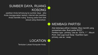 Ada beberapa pilihan instalasi. Bisa memilih yang
somewhere else. Buat partisi ROOT :
Partition type : primary, Use as : EXT4, “/ ” : Mount
Point. Dan juga buat Swap partition type :
primary, use as : swap.
 