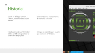Historia
Creada en 2006 por Clément
Lefèbvre, inicialmente basado en
Kubuntu
Evolucionó con su propio entorno
de escritorio: Cinnamon
Introducción de Linux Mint Debian
Edition (LMDE) para garantizar la
continuidad del proyecto
Enfoque en usabilidad para usuarios
que provienen de Windows
 