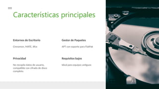 Características principales
Entornos de Escritorio Gestor de Paquetes
Cinnamon, MATE, Xfce APT con soporte para FlatPak
Privacidad
No recopila datos de usuario,
compatible con cifrado de disco
completo.
Requisitos bajos
Ideal para equipos antiguos
 