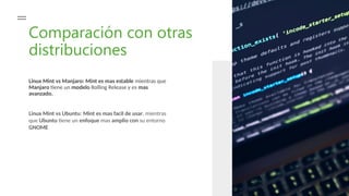 Comparación con otras
distribuciones
Linux Mint vs Manjaro: Mint es mas estable mientras que
Manjaro tiene un modelo Rolling Release y es mas
avanzado.
Linux Mint vs Ubuntu: Mint es mas facil de usar, mientras
que Ubuntu tiene un enfoque mas amplio con su entorno
GNOME
 