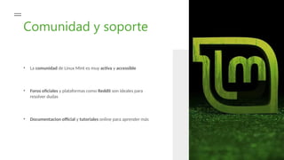 Comunidad y soporte
• La comunidad de Linux Mint es muy activa y accessible
• Foros oficiales y plataformas como Reddit son ideales para
resolver dudas
• Documentacion official y tutoriales online para aprender más
 