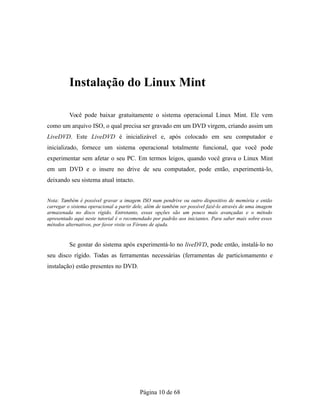 Instalação do Linux Mint
Você pode baixar gratuitamente o sistema operacional Linux Mint. Ele vem
como um arquivo ISO, o qual precisa ser gravado em um DVD virgem, criando assim um
LiveDVD. Este LiveDVD é inicializável e, após colocado em seu computador e
inicializado, fornece um sistema operacional totalmente funcional, que você pode
experimentar sem afetar o seu PC. Em termos leigos, quando você grava o Linux Mint
em um DVD e o insere no drive de seu computador, pode então, experimentá-lo,
deixando seu sistema atual intacto.
Nota: Também é possível gravar a imagem ISO num pendrive ou outro dispositivo de memória e então
carregar o sistema operacional a partir dele, além de também ser possível fazê-lo através de uma imagem
armazenada no disco rígido. Entretanto, essas opções são um pouco mais avançadas e o método
apresentado aqui neste tutorial é o recomendado por padrão aos iniciantes. Para saber mais sobre esses
métodos alternativos, por favor visite os Fóruns de ajuda.
Se gostar do sistema após experimentá-lo no liveDVD, pode então, instalá-lo no
seu disco rígido. Todas as ferramentas necessárias (ferramentas de particionamento e
instalação) estão presentes no DVD.
Página 10 de 68
 