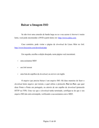 Baixar a Imagem ISO
Se não tiver uma conexão de banda larga ou se o seu acesso à Internet é muito
lento, você pode encomendar o DVD a partir deste site: http://www.osdisc.com.
Caso contrário, pode visitar a página de download do Linux Mint no link:
http://www.linuxmint.com/download.php
Em seguida, escolha a edição desejada, nesta página você encontrará:
• uma assinatura MD5
• um link torrent
• uma lista de espelhos de download, ou mirrors em inglês
O arquivo que precisa baixar é um arquivo ISO. Há duas maneiras de fazer o
download deste arquivo: por torrent, o qual utiliza o protocolo Peer to Peer, que quer
dizer Ponto a Ponto em português, ou através de um espelho de download (protocolo
HTTP ou FTP). Uma vez que o download tenha terminado, certifique-se de que o seu
arquivo ISO não está corrompido, verificando a sua assinatura com o MD5.
Página 11 de 68
 