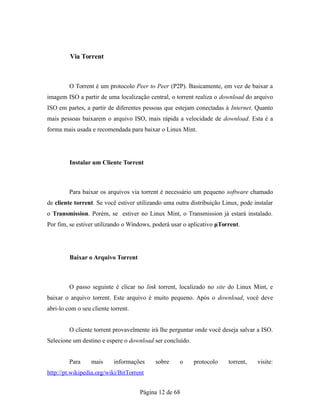 Via Torrent
O Torrent é um protocolo Peer to Peer (P2P). Basicamente, em vez de baixar a
imagem ISO a partir de uma localização central, o torrent realiza o download do arquivo
ISO em partes, a partir de diferentes pessoas que estejam conectadas à Internet. Quanto
mais pessoas baixarem o arquivo ISO, mais rápida a velocidade de download. Esta é a
forma mais usada e recomendada para baixar o Linux Mint.
Instalar um Cliente Torrent
Para baixar os arquivos via torrent é necessário um pequeno software chamado
de cliente torrent. Se você estiver utilizando uma outra distribuição Linux, pode instalar
o Transmission. Porém, se estiver no Linux Mint, o Transmission já estará instalado.
Por fim, se estiver utilizando o Windows, poderá usar o aplicativo μTorrent.
Baixar o Arquivo Torrent
O passo seguinte é clicar no link torrent, localizado no site do Linux Mint, e
baixar o arquivo torrent. Este arquivo é muito pequeno. Após o download, você deve
abri-lo com o seu cliente torrent.
O cliente torrent provavelmente irá lhe perguntar onde você deseja salvar a ISO.
Selecione um destino e espere o download ser concluído.
Para mais informações sobre o protocolo torrent, visite:
http://pt.wikipedia.org/wiki/BitTorrent
Página 12 de 68
 