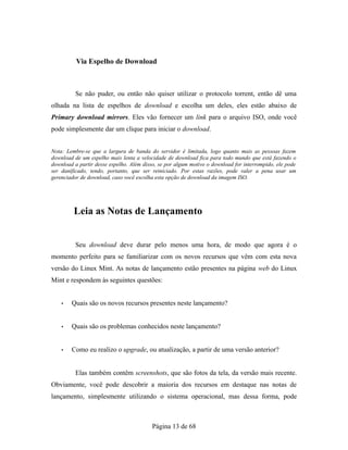 Via Espelho de Download
Se não puder, ou então não quiser utilizar o protocolo torrent, então dê uma
olhada na lista de espelhos de download e escolha um deles, eles estão abaixo de
Primary download mirrors. Eles vão fornecer um link para o arquivo ISO, onde você
pode simplesmente dar um clique para iniciar o download.
Nota: Lembre-se que a largura de banda do servidor é limitada, logo quanto mais as pessoas fazem
download de um espelho mais lenta a velocidade de download fica para todo mundo que está fazendo o
download a partir desse espelho. Além disso, se por algum motivo o download for interrompido, ele pode
ser danificado, tendo, portanto, que ser reiniciado. Por estas razões, pode valer a pena usar um
gerenciador de download, caso você escolha esta opção de download da imagem ISO.
Leia as Notas de Lançamento
Seu download deve durar pelo menos uma hora, de modo que agora é o
momento perfeito para se familiarizar com os novos recursos que vêm com esta nova
versão do Linux Mint. As notas de lançamento estão presentes na página web do Linux
Mint e respondem às seguintes questões:
• Quais são os novos recursos presentes neste lançamento?
• Quais são os problemas conhecidos neste lançamento?
• Como eu realizo o upgrade, ou atualização, a partir de uma versão anterior?
Elas também contêm screenshots, que são fotos da tela, da versão mais recente.
Obviamente, você pode descobrir a maioria dos recursos em destaque nas notas de
lançamento, simplesmente utilizando o sistema operacional, mas dessa forma, pode
Página 13 de 68
 