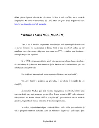 deixar passar algumas informações relevantes. Por isso, é mais confiável ler as notas de
lançamento. As notas de lançamento do Linux Mint 17 Qiana estão disponíveis aqui:
http://www.linuxmint.com/rel_qiana.php
Verificar a Soma MD5 (MD5SUM)
Você já leu as notas de lançamento, não consegue mais esperar para brincar com
os novos recursos ou experimentar o Linux Mint, o seu download acabou de ser
concluído com êxito. Agora está pronto para gravar um DVD e colocá-lo para funcionar...
mas opa! Espere um segundo!
Se o DVD estiver com defeito, você vai experimentar alguns bugs estranhos e
terá um monte de problemas para encontrar ajuda. As duas razões mais comuns para um
DVD estar com defeito são:
Um problema no download, o que resulta em falhas no seu arquivo ISO.
Um erro durante o processo de gravação, o que altera o conteúdo de seu
liveDVD.
A assinatura MD5, a qual está presente na página de downloads, fornece uma
maneira rápida para que possamos nos certificar de que o arquivo ISO está exatamente
como deveria ser. Então, vamos verificar o arquivo ISO que acabou de baixar, antes de
gravá-lo, resguardando-nos de uma série de potenciais problemas.
Se estiver executando qualquer versão do Linux, então muito provavelmente já
tem o programa md5sum instalado. Abra um terminal e digite “cd” (sem aspas) para
Página 14 de 68
 