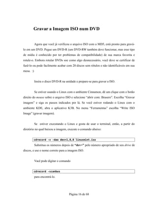 Gravar a Imagem ISO num DVD
Agora que você já verificou o arquivo ISO com o MD5, está pronto para gravá-
lo em um DVD. Pegue um DVD-R (um DVD-RW também deve funcionar, mas esse tipo
de mídia é conhecido por ter problemas de compatibilidade) de sua marca favorita e
rotule-o. Embora rotular DVDs soe como algo desnecessário, você deve se certificar de
fazê-lo ou pode facilmente acabar com 20 discos sem rótulos e não identificáveis em sua
mesa. :)
Insira o disco DVD-R na unidade e prepare-se para gravar a ISO.
Se estiver usando o Linux com o ambiente Cinnamon, dê um clique com o botão
direito do mouse sobre o arquivo ISO e selecione “abrir com: Brasero”. Escolha “Gravar
imagem” e siga os passos indicados por lá. Se você estiver rodando o Linux com o
ambiente KDE, abra o aplicativo K3B. No menu “Ferramentas” escolha “Write ISO
Image” (gravar imagem).
Se estiver executando o Linux e gosta de usar o terminal, então, a partir do
diretório no qual baixou a imagem, execute o comando abaixo:
cdrecord -v -dao dev=1,0,0 linuxmint.iso
Substitua os números depois de “dev=” pelo número apropriado de seu drive de
discos, e use o nome correto para a imagem ISO.
Você pode digitar o comando
cdrecord -scanbus
para encontrá-lo.
Página 16 de 68
 