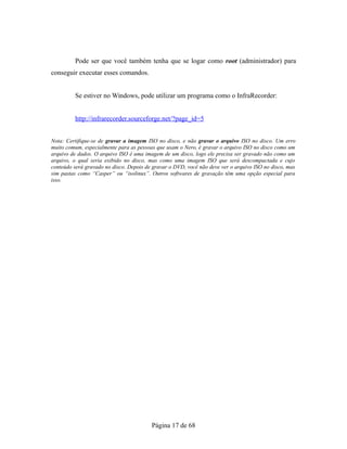 Pode ser que você também tenha que se logar como root (administrador) para
conseguir executar esses comandos.
Se estiver no Windows, pode utilizar um programa como o InfraRecorder:
http://infrarecorder.sourceforge.net/?page_id=5
Nota: Certifique-se de gravar a imagem ISO no disco, e não gravar o arquivo ISO no disco. Um erro
muito comum, especialmente para as pessoas que usam o Nero, é gravar o arquivo ISO no disco como um
arquivo de dados. O arquivo ISO é uma imagem de um disco, logo ele precisa ser gravado não como um
arquivo, o qual seria exibido no disco, mas como uma imagem ISO que será descompactada e cujo
conteúdo será gravado no disco. Depois de gravar o DVD, você não deve ver o arquivo ISO no disco, mas
sim pastas como “Casper” ou “isolinux”. Outros softwares de gravação têm uma opção especial para
isso.
Página 17 de 68
 