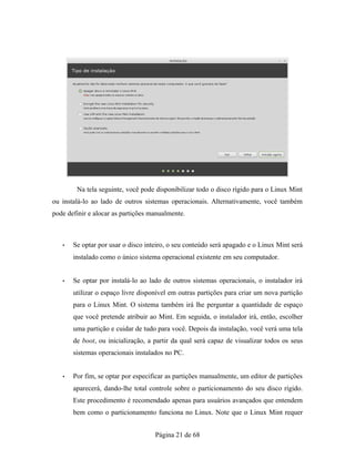 Na tela seguinte, você pode disponibilizar todo o disco rígido para o Linux Mint
ou instalá-lo ao lado de outros sistemas operacionais. Alternativamente, você também
pode definir e alocar as partições manualmente.
• Se optar por usar o disco inteiro, o seu conteúdo será apagado e o Linux Mint será
instalado como o único sistema operacional existente em seu computador.
• Se optar por instalá-lo ao lado de outros sistemas operacionais, o instalador irá
utilizar o espaço livre disponível em outras partições para criar um nova partição
para o Linux Mint. O sistema também irá lhe perguntar a quantidade de espaço
que você pretende atribuir ao Mint. Em seguida, o instalador irá, então, escolher
uma partição e cuidar de tudo para você. Depois da instalação, você verá uma tela
de boot, ou inicialização, a partir da qual será capaz de visualizar todos os seus
sistemas operacionais instalados no PC.
• Por fim, se optar por especificar as partições manualmente, um editor de partições
aparecerá, dando-lhe total controle sobre o particionamento do seu disco rígido.
Este procedimento é recomendado apenas para usuários avançados que entendem
bem como o particionamento funciona no Linux. Note que o Linux Mint requer
Página 21 de 68
 